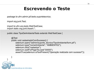18


                   Escrevendo o Teste
package br.ufrn.admin.jsf.tests.suportetecnico;

import org.junit.Test;

import br.ufrn.arq.tests.WebTestCase;
import static org.junit.Assert.*;

public class TipoDeAmbienteTests extends WebTestCase {

    @Test
    public void cadastradoComSucesso() {
        selenium.open("/admin/suporte_tecnico/TipoAmbiente/form.jsf");
        selenium.type("nomeAmbiente", "AMBIENTE2");
        selenium.click("cadastrar");
        selenium.waitForPageToLoad("30000");
        assertTrue(selenium.isTextPresent("Operação realizada com sucesso!"));

    }
}
 
