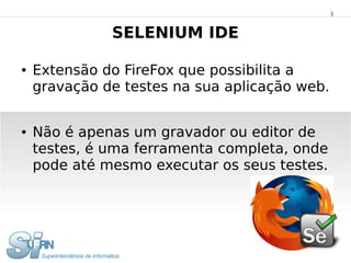 3


              SELENIUM IDE

●   Extensão do FireFox que possibilita a
    gravação de testes na sua aplicação web.


●   Não é apenas um gravador ou editor de
    testes, é uma ferramenta completa, onde
    pode até mesmo executar os seus testes.
 