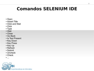 7


            Comandos SELENIUM IDE

● Open
● Assert Title

● Click and Wait

● Click

● Type

● Wait

● Close

● Go Back

● Is Text Present

● Key Down

● Key Press

● Key Up

● Refresh

● Submit

● Uncheck

● Check

● ...
 
