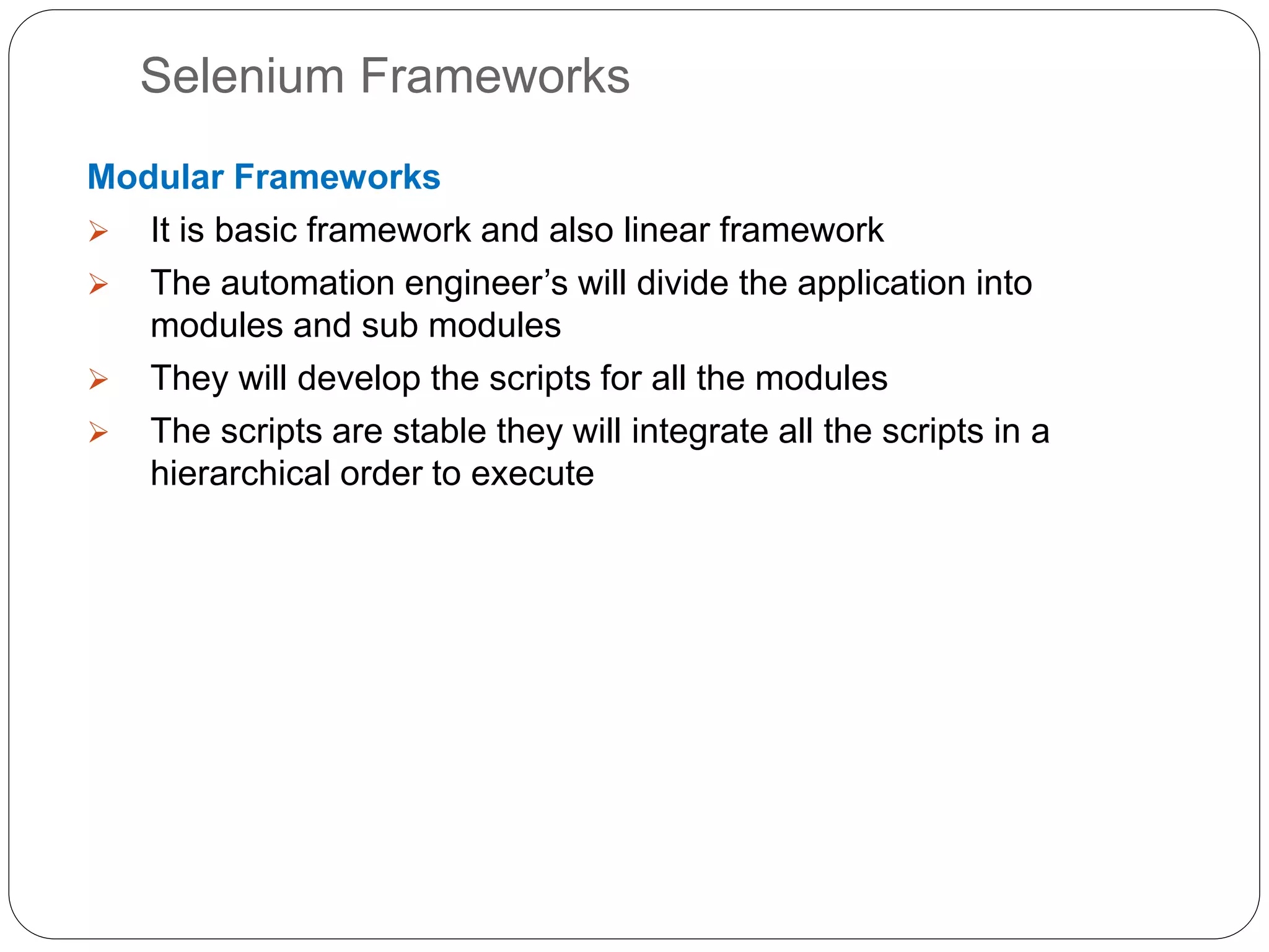 Selenium Frameworks
Modular Frameworks
 It is basic framework and also linear framework
 The automation engineer’s will divide the application into
modules and sub modules
 They will develop the scripts for all the modules
 The scripts are stable they will integrate all the scripts in a
hierarchical order to execute
 
