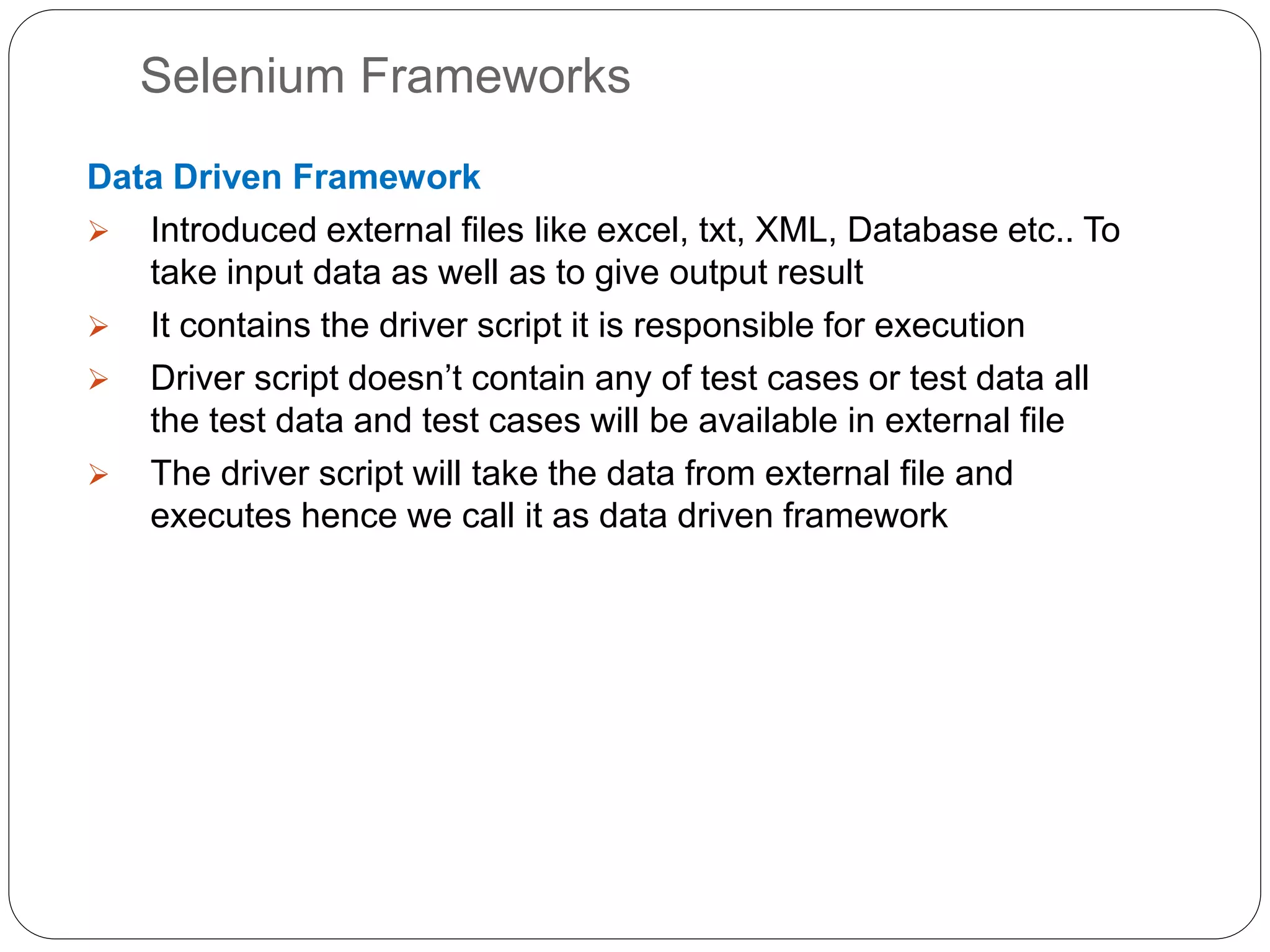 Selenium Frameworks
Data Driven Framework
 Introduced external files like excel, txt, XML, Database etc.. To
take input data as well as to give output result
 It contains the driver script it is responsible for execution
 Driver script doesn’t contain any of test cases or test data all
the test data and test cases will be available in external file
 The driver script will take the data from external file and
executes hence we call it as data driven framework
 