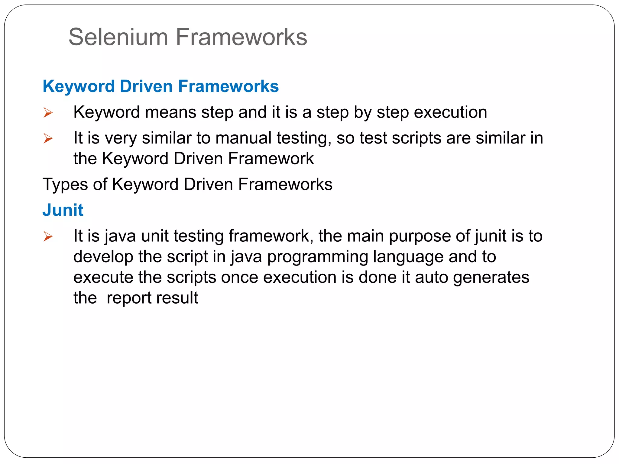 Selenium Frameworks
Keyword Driven Frameworks
 Keyword means step and it is a step by step execution
 It is very similar to manual testing, so test scripts are similar in
the Keyword Driven Framework
Types of Keyword Driven Frameworks
Junit
 It is java unit testing framework, the main purpose of junit is to
develop the script in java programming language and to
execute the scripts once execution is done it auto generates
the report result
 