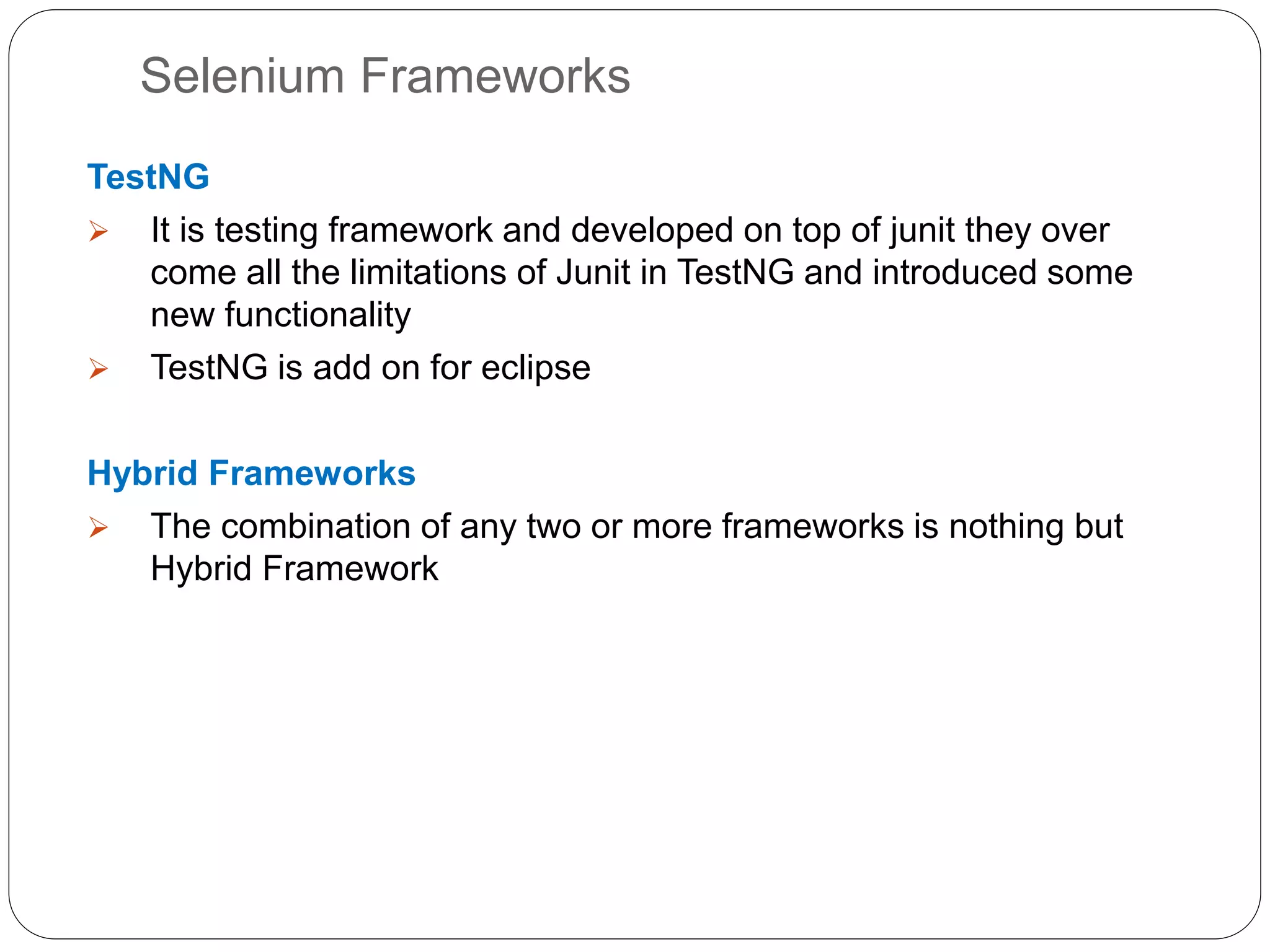 Selenium Frameworks
TestNG
 It is testing framework and developed on top of junit they over
come all the limitations of Junit in TestNG and introduced some
new functionality
 TestNG is add on for eclipse
Hybrid Frameworks
 The combination of any two or more frameworks is nothing but
Hybrid Framework
 