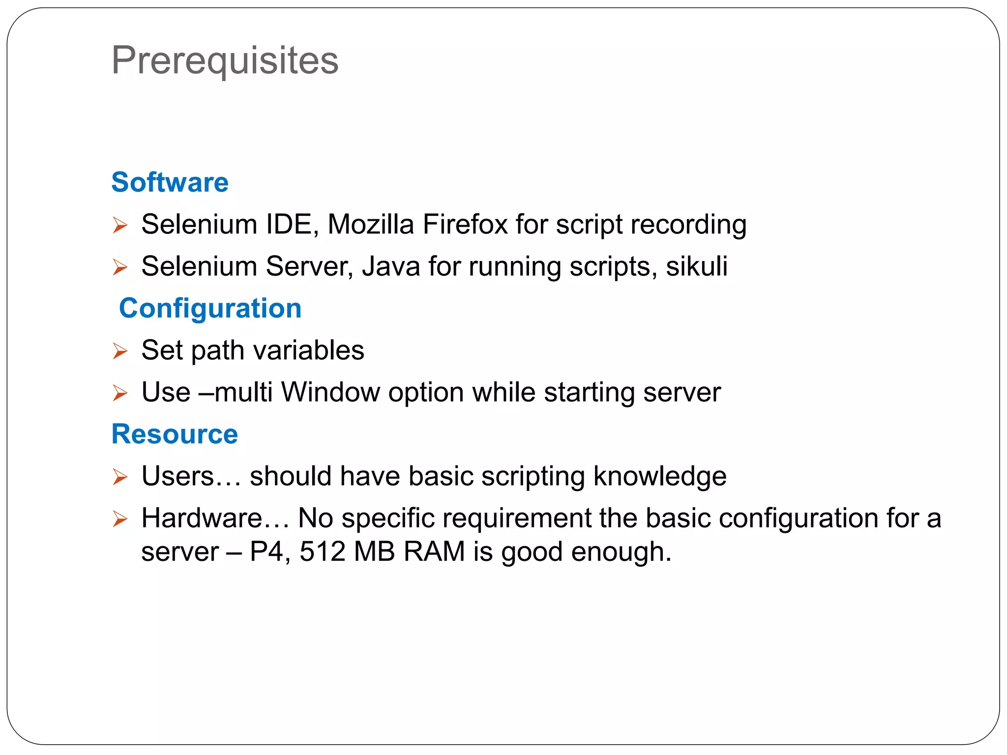 Prerequisites
Software
 Selenium IDE, Mozilla Firefox for script recording
 Selenium Server, Java for running scripts, sikuli
Configuration
 Set path variables
 Use –multi Window option while starting server
Resource
 Users… should have basic scripting knowledge
 Hardware… No specific requirement the basic configuration for a
server – P4, 512 MB RAM is good enough.
 