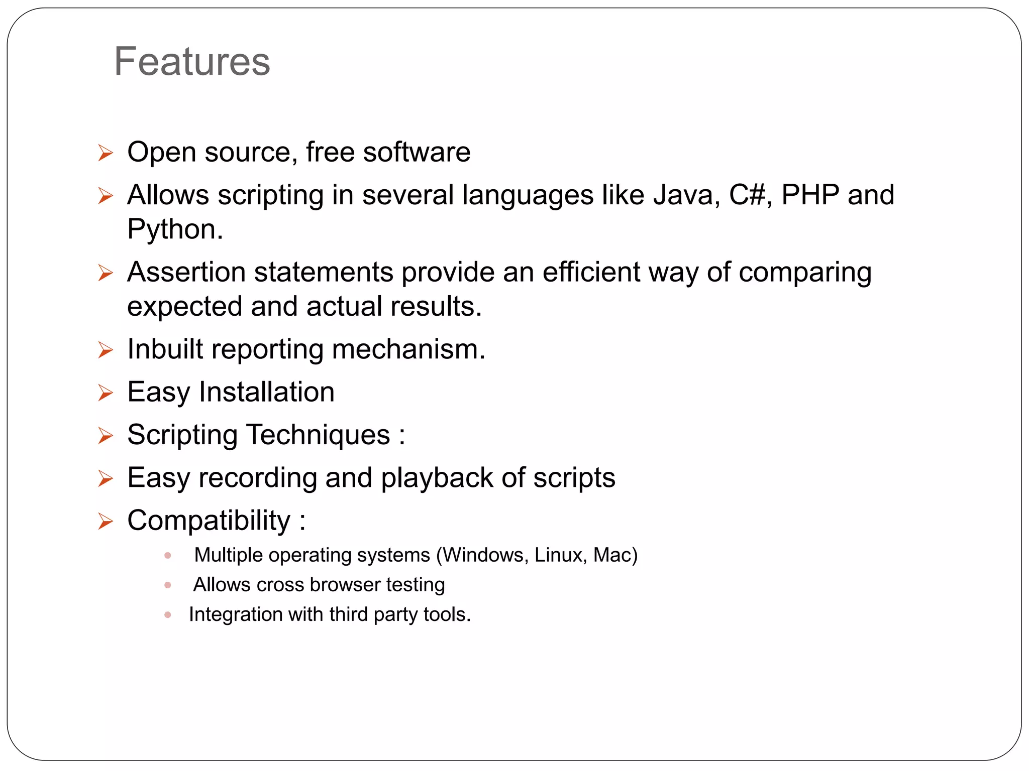 Features
 Open source, free software
 Allows scripting in several languages like Java, C#, PHP and
Python.
 Assertion statements provide an efficient way of comparing
expected and actual results.
 Inbuilt reporting mechanism.
 Easy Installation
 Scripting Techniques :
 Easy recording and playback of scripts
 Compatibility :
 Multiple operating systems (Windows, Linux, Mac)
 Allows cross browser testing
 Integration with third party tools.
 