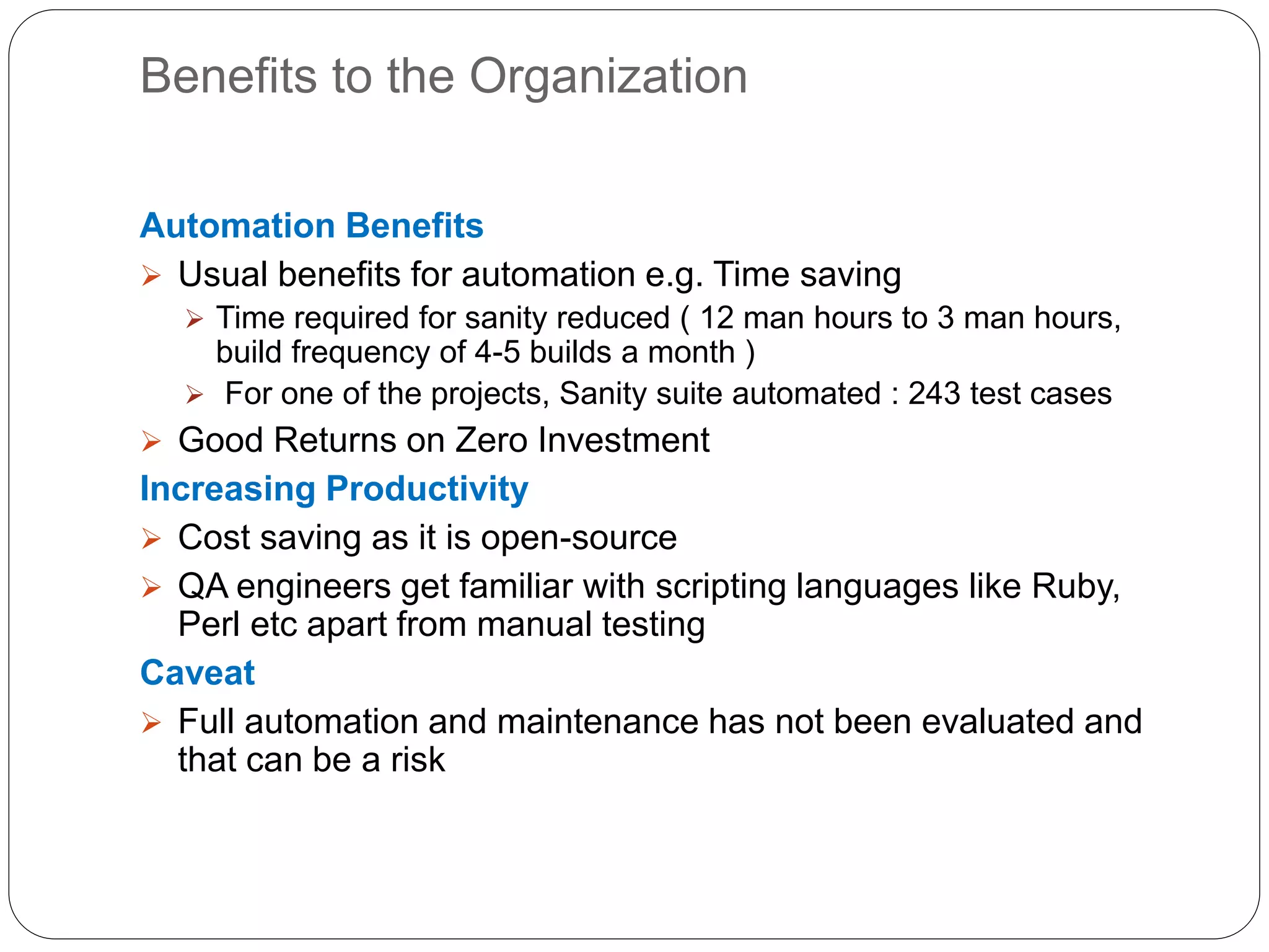 Benefits to the Organization
Automation Benefits
 Usual benefits for automation e.g. Time saving
 Time required for sanity reduced ( 12 man hours to 3 man hours,
build frequency of 4-5 builds a month )
 For one of the projects, Sanity suite automated : 243 test cases
 Good Returns on Zero Investment
Increasing Productivity
 Cost saving as it is open-source
 QA engineers get familiar with scripting languages like Ruby,
Perl etc apart from manual testing
Caveat
 Full automation and maintenance has not been evaluated and
that can be a risk
 
