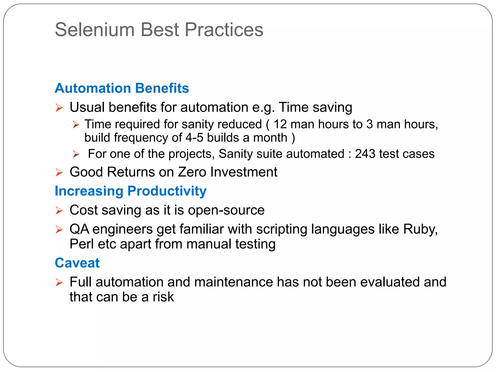 Selenium Best Practices
Automation Benefits
 Usual benefits for automation e.g. Time saving
 Time required for sanity reduced ( 12 man hours to 3 man hours,
build frequency of 4-5 builds a month )
 For one of the projects, Sanity suite automated : 243 test cases
 Good Returns on Zero Investment
Increasing Productivity
 Cost saving as it is open-source
 QA engineers get familiar with scripting languages like Ruby,
Perl etc apart from manual testing
Caveat
 Full automation and maintenance has not been evaluated and
that can be a risk
 