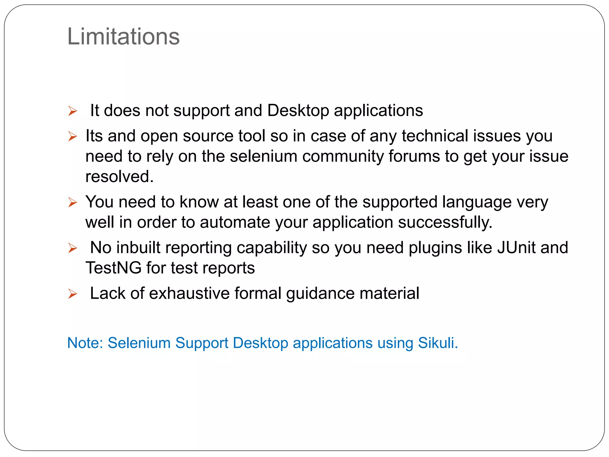 Limitations
 It does not support and Desktop applications
 Its and open source tool so in case of any technical issues you
need to rely on the selenium community forums to get your issue
resolved.
 You need to know at least one of the supported language very
well in order to automate your application successfully.
 No inbuilt reporting capability so you need plugins like JUnit and
TestNG for test reports
 Lack of exhaustive formal guidance material
Note: Selenium Support Desktop applications using Sikuli.
 