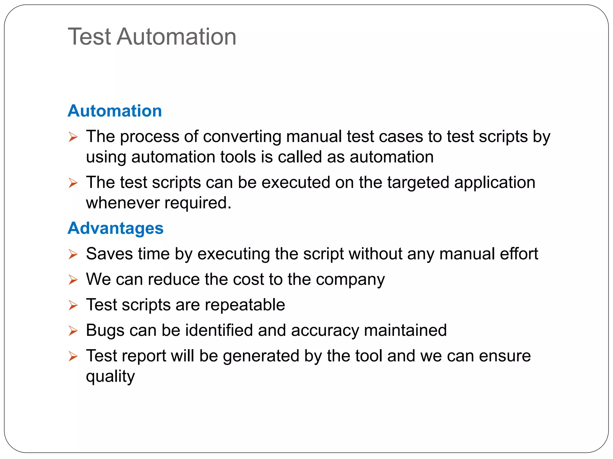 Test Automation
Automation
 The process of converting manual test cases to test scripts by
using automation tools is called as automation
 The test scripts can be executed on the targeted application
whenever required.
Advantages
 Saves time by executing the script without any manual effort
 We can reduce the cost to the company
 Test scripts are repeatable
 Bugs can be identified and accuracy maintained
 Test report will be generated by the tool and we can ensure
quality
 