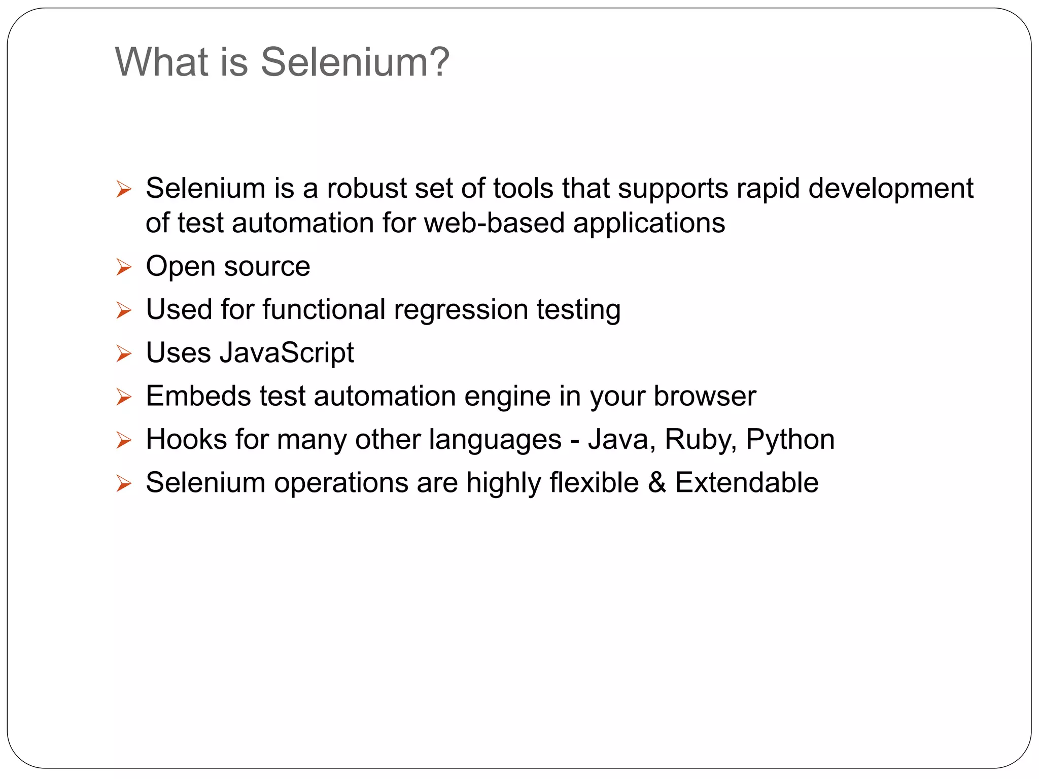 What is Selenium?
 Selenium is a robust set of tools that supports rapid development
of test automation for web-based applications
 Open source
 Used for functional regression testing
 Uses JavaScript
 Embeds test automation engine in your browser
 Hooks for many other languages - Java, Ruby, Python
 Selenium operations are highly flexible & Extendable
 