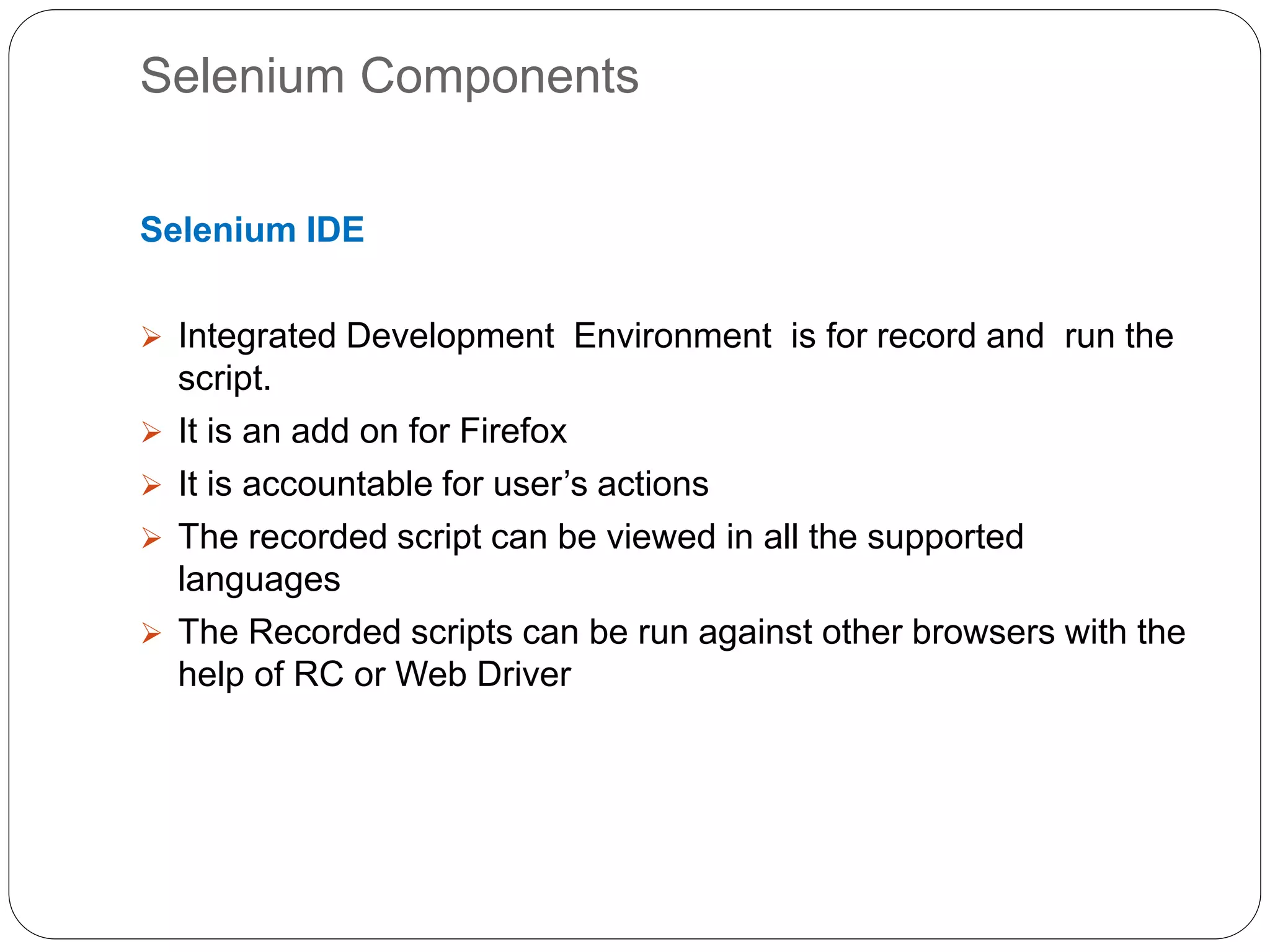 Selenium Components
Selenium IDE
 Integrated Development Environment is for record and run the
script.
 It is an add on for Firefox
 It is accountable for user’s actions
 The recorded script can be viewed in all the supported
languages
 The Recorded scripts can be run against other browsers with the
help of RC or Web Driver
 
