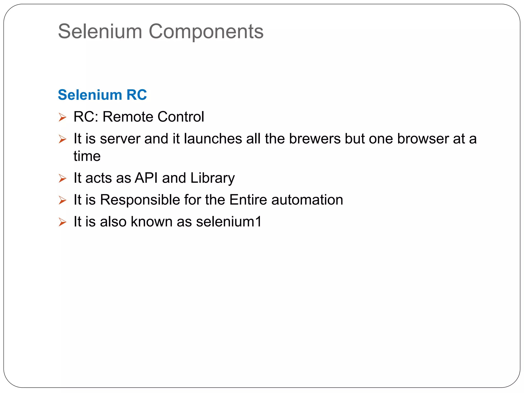 Selenium Components
Selenium RC
 RC: Remote Control
 It is server and it launches all the brewers but one browser at a
time
 It acts as API and Library
 It is Responsible for the Entire automation
 It is also known as selenium1
 