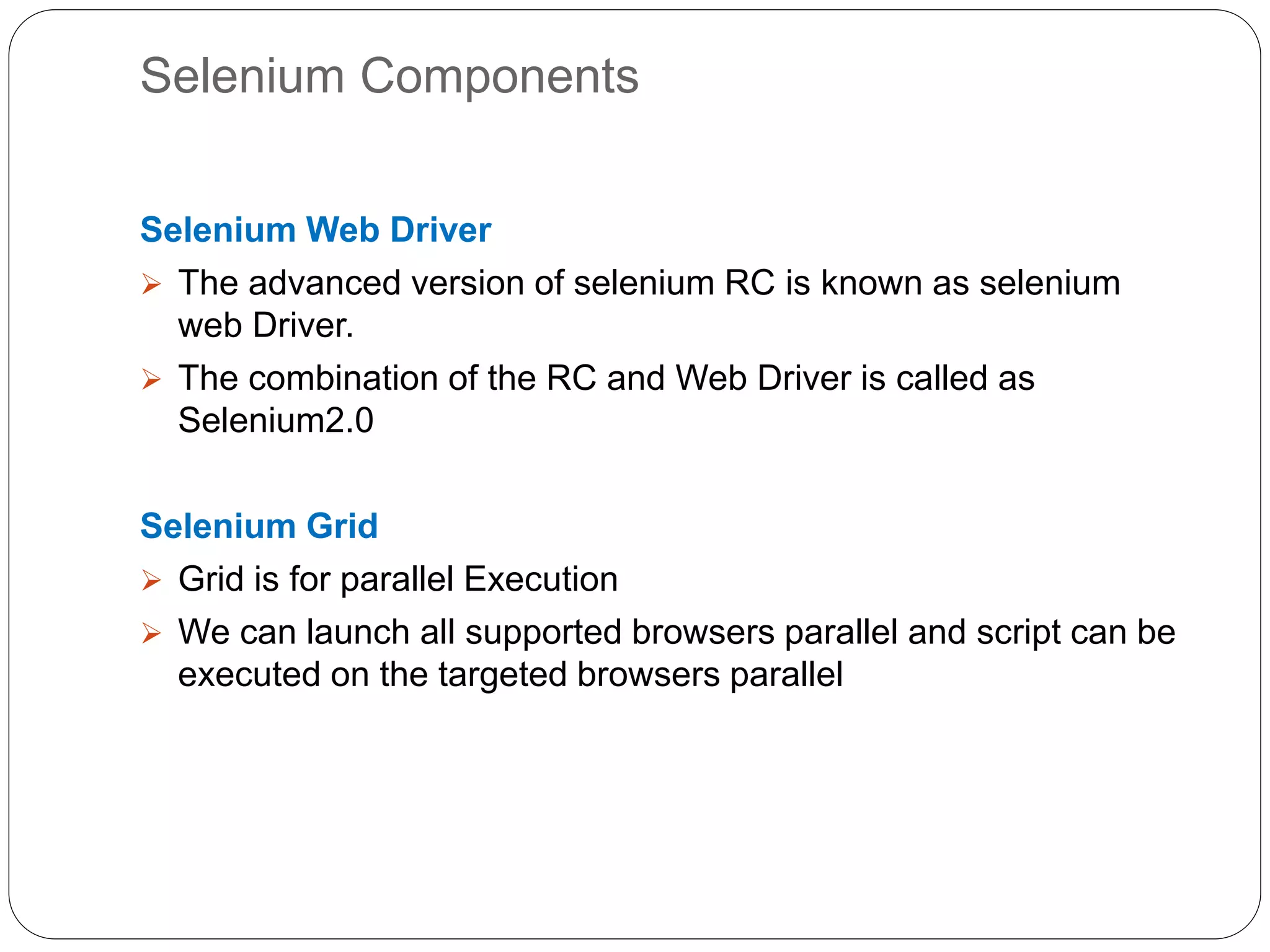 Selenium Components
Selenium Web Driver
 The advanced version of selenium RC is known as selenium
web Driver.
 The combination of the RC and Web Driver is called as
Selenium2.0
Selenium Grid
 Grid is for parallel Execution
 We can launch all supported browsers parallel and script can be
executed on the targeted browsers parallel
 