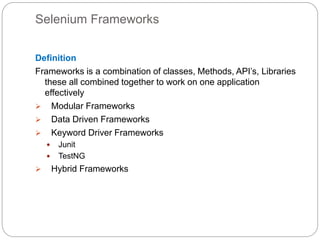 Selenium Frameworks
Definition
Frameworks is a combination of classes, Methods, API’s, Libraries
these all combined together to work on one application
effectively
 Modular Frameworks
 Data Driven Frameworks
 Keyword Driver Frameworks
 Junit
 TestNG
 Hybrid Frameworks
 