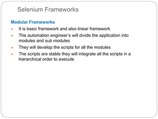Selenium Frameworks
Modular Frameworks
 It is basic framework and also linear framework
 The automation engineer’s will divide the application into
modules and sub modules
 They will develop the scripts for all the modules
 The scripts are stable they will integrate all the scripts in a
hierarchical order to execute
 