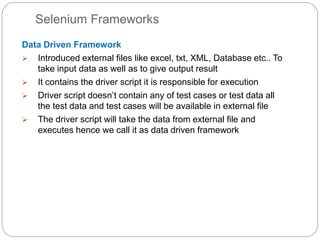 Selenium Frameworks
Data Driven Framework
 Introduced external files like excel, txt, XML, Database etc.. To
take input data as well as to give output result
 It contains the driver script it is responsible for execution
 Driver script doesn’t contain any of test cases or test data all
the test data and test cases will be available in external file
 The driver script will take the data from external file and
executes hence we call it as data driven framework
 