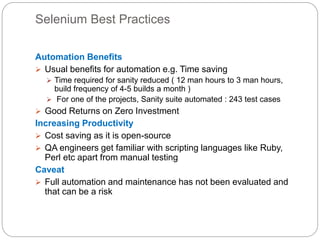 Selenium Best Practices
Automation Benefits
 Usual benefits for automation e.g. Time saving
 Time required for sanity reduced ( 12 man hours to 3 man hours,
build frequency of 4-5 builds a month )
 For one of the projects, Sanity suite automated : 243 test cases
 Good Returns on Zero Investment
Increasing Productivity
 Cost saving as it is open-source
 QA engineers get familiar with scripting languages like Ruby,
Perl etc apart from manual testing
Caveat
 Full automation and maintenance has not been evaluated and
that can be a risk
 