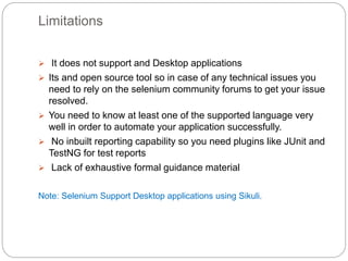 Limitations
 It does not support and Desktop applications
 Its and open source tool so in case of any technical issues you
need to rely on the selenium community forums to get your issue
resolved.
 You need to know at least one of the supported language very
well in order to automate your application successfully.
 No inbuilt reporting capability so you need plugins like JUnit and
TestNG for test reports
 Lack of exhaustive formal guidance material
Note: Selenium Support Desktop applications using Sikuli.
 