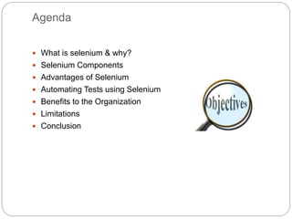 Agenda
 What is selenium & why?
 Selenium Components
 Advantages of Selenium
 Automating Tests using Selenium
 Benefits to the Organization
 Limitations
 Conclusion
 