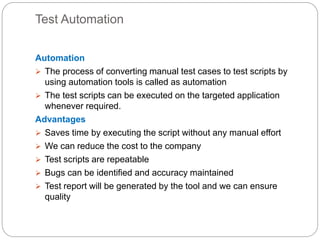 Test Automation
Automation
 The process of converting manual test cases to test scripts by
using automation tools is called as automation
 The test scripts can be executed on the targeted application
whenever required.
Advantages
 Saves time by executing the script without any manual effort
 We can reduce the cost to the company
 Test scripts are repeatable
 Bugs can be identified and accuracy maintained
 Test report will be generated by the tool and we can ensure
quality
 