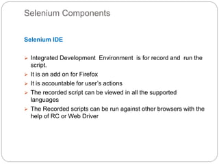 Selenium Components
Selenium IDE
 Integrated Development Environment is for record and run the
script.
 It is an add on for Firefox
 It is accountable for user’s actions
 The recorded script can be viewed in all the supported
languages
 The Recorded scripts can be run against other browsers with the
help of RC or Web Driver
 
