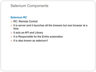 Selenium Components
Selenium RC
 RC: Remote Control
 It is server and it launches all the brewers but one browser at a
time
 It acts as API and Library
 It is Responsible for the Entire automation
 It is also known as selenium1
 