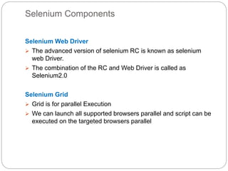 Selenium Components
Selenium Web Driver
 The advanced version of selenium RC is known as selenium
web Driver.
 The combination of the RC and Web Driver is called as
Selenium2.0
Selenium Grid
 Grid is for parallel Execution
 We can launch all supported browsers parallel and script can be
executed on the targeted browsers parallel
 