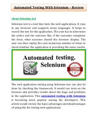 Automated Testing With Selenium – Review
About Selenium test
Selenium test is a tool that tests the web applications. It runs
in any browser and supports many languages. It helps to
record the test for the application. The user has to determine
the action and the outcome like, if the customer completes
the form, what outcome should the browser display. The
user can then replay the case numerous number of times to
check whether the application is providing the same results.

The web application testing using Selenium test can also be
done by checking the framework. It would run tests on the
browser and provides results about the bugs and problems
in the application. This automated testing with Selenium
is becoming more popular among the developers. This
article would review the basic advantages and disadvantages
of using this for testing web applications.

 