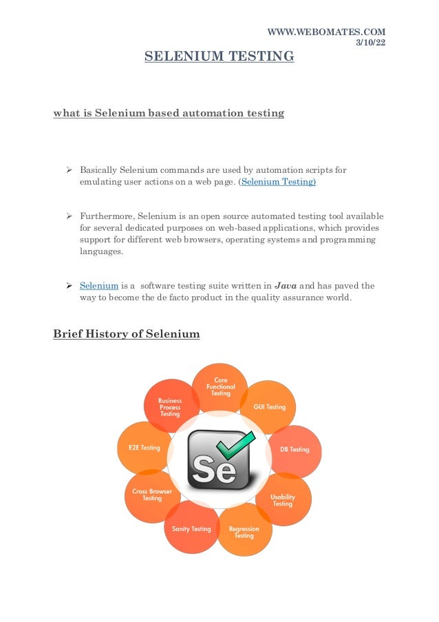 WWW.WEBOMATES.COM
3/10/22
SELENIUM TESTING
what is Selenium based automation testing
 Basically Selenium commands are used by automation scripts for
emulating user actions on a web page. (Selenium Testing)
 Furthermore, Selenium is an open source automated testing tool available
for several dedicated purposes on web-based applications, which provides
support for different web browsers, operating systems and programming
languages.
 Selenium is a software testing suite written in Java and has paved the
way to become the de facto product in the quality assurance world.
Brief History of Selenium
 