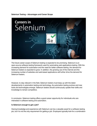 Selenium Testing – Advantages and Career Scope
The future career scope of Selenium testing is expected to be promising. Selenium is an
open-source software testing framework used for automating web applications testing. With the
increasing demand for automation and the need for better software testing, the demand for
Selenium testers is expected to grow. In addition, the growing use of the internet and the
increasing number of websites and web-based applications will further drive the demand for
Selenium testers.
However, to stay relevant in the field, Selenium testers must keep up with the latest
developments in automation testing and technology. As automation testing evolves and new
tools and technologies emerge, Selenium testers should continuously update their skills and
knowledge to remain competitive.
In conclusion, Selenium testing offers a good career opportunity for individuals who are
interested in software testing and automation.
Is Selenium enough to get a job?
Having knowledge and experience with Selenium can be a valuable asset for a software testing
job, but it is not the only requirement for getting a job. Employers typically look for a combination
 