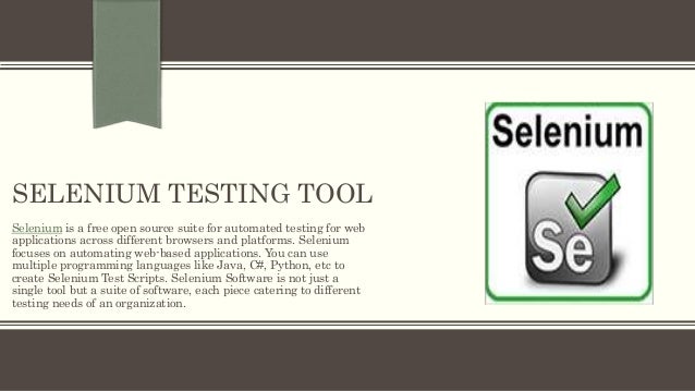 SELENIUM TESTING TOOL
Selenium is a free open source suite for automated testing for web
applications across different browsers and platforms. Selenium
focuses on automating web-based applications. You can use
multiple programming languages like Java, C#, Python, etc to
create Selenium Test Scripts. Selenium Software is not just a
single tool but a suite of software, each piece catering to different
testing needs of an organization.
 