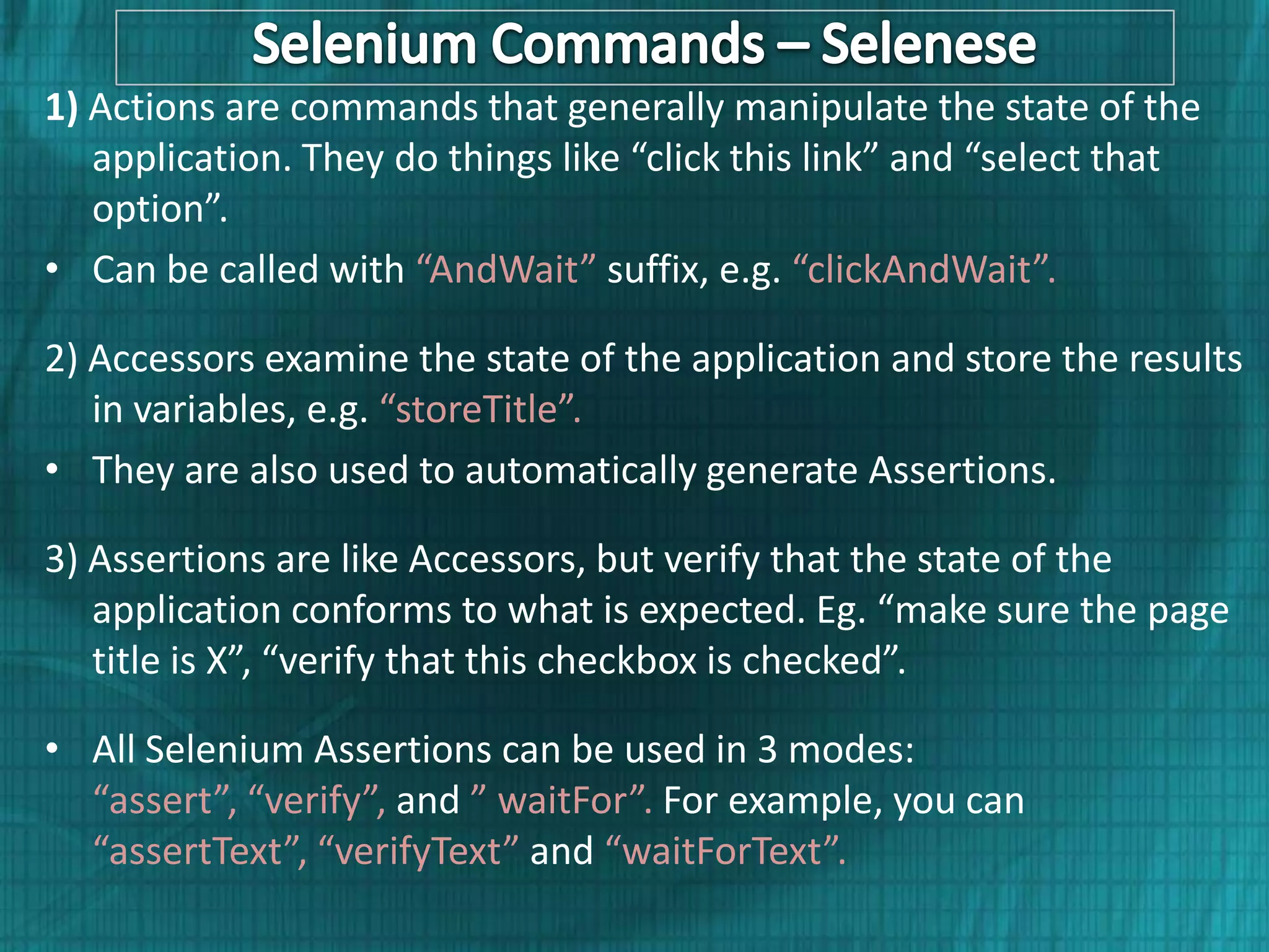 1) Actions are commands that generally manipulate the state of the application. They do things like “click this link” and “select that option”. • Can be called with “AndWait” suffix, e.g. “clickAndWait”. 2) Accessors examine the state of the application and store the results in variables, e.g. “storeTitle”. • They are also used to automatically generate Assertions. 3) Assertions are like Accessors, but verify that the state of the application conforms to what is expected. Eg. “make sure the page title is X”, “verify that this checkbox is checked”. • All Selenium Assertions can be used in 3 modes: “assert”, “verify”, and ” waitFor”. For example, you can “assertText”, “verifyText” and “waitForText”. 