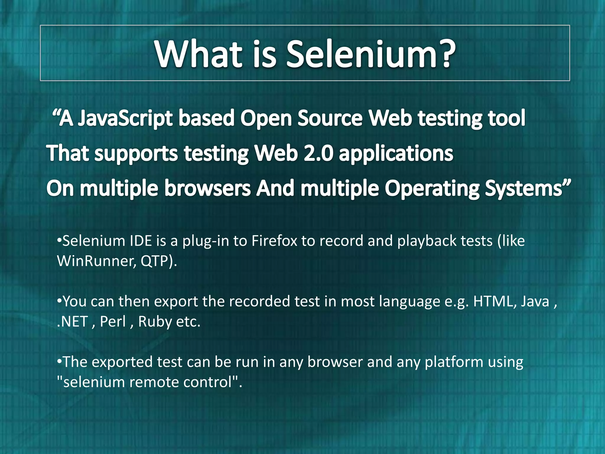 •Selenium IDE is a plug-in to Firefox to record and playback tests (like WinRunner, QTP). •You can then export the recorded test in most language e.g. HTML, Java , .NET , Perl , Ruby etc. •The exported test can be run in any browser and any platform using "selenium remote control". 