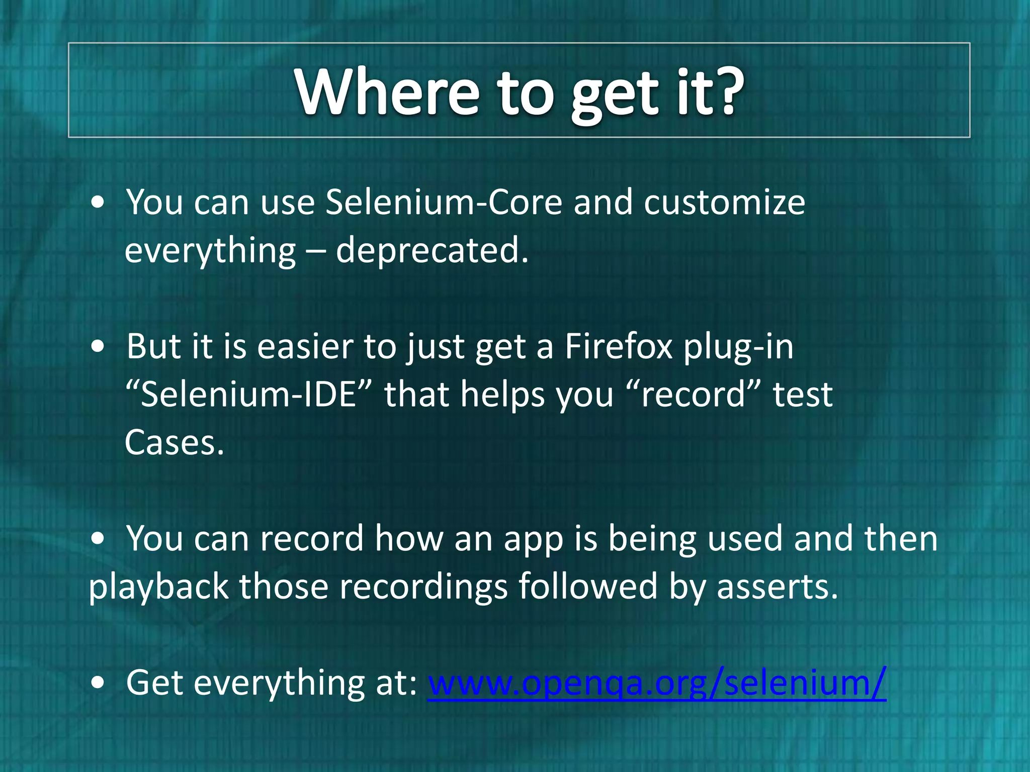 • You can use Selenium-Core and customize everything – deprecated. • But it is easier to just get a Firefox plug-in “Selenium-IDE” that helps you “record” test Cases. • You can record how an app is being used and then playback those recordings followed by asserts. • Get everything at: www.openqa.org/selenium/ 