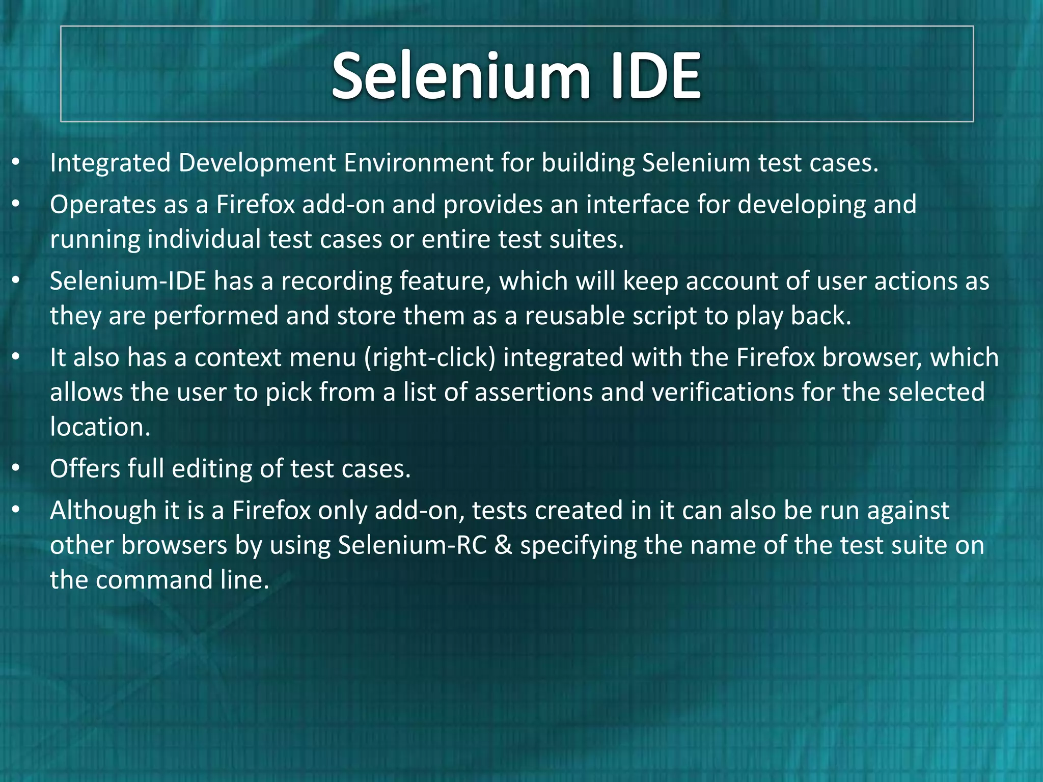 • Integrated Development Environment for building Selenium test cases. • Operates as a Firefox add-on and provides an interface for developing and running individual test cases or entire test suites. • Selenium-IDE has a recording feature, which will keep account of user actions as they are performed and store them as a reusable script to play back. • It also has a context menu (right-click) integrated with the Firefox browser, which allows the user to pick from a list of assertions and verifications for the selected location. • Offers full editing of test cases. • Although it is a Firefox only add-on, tests created in it can also be run against other browsers by using Selenium-RC & specifying the name of the test suite on the command line. 