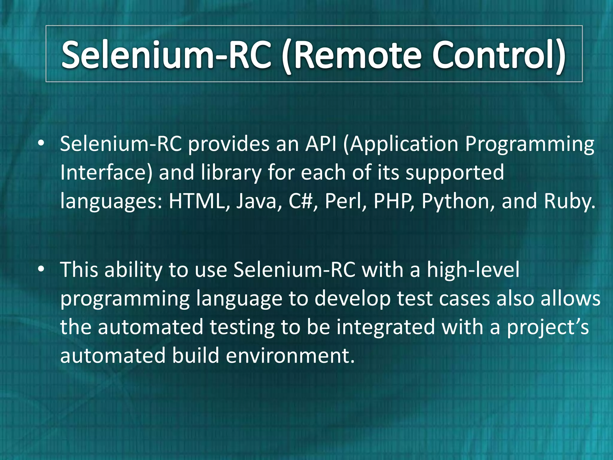 • Selenium-RC provides an API (Application Programming Interface) and library for each of its supported languages: HTML, Java, C#, Perl, PHP, Python, and Ruby. • This ability to use Selenium-RC with a high-level programming language to develop test cases also allows the automated testing to be integrated with a project’s automated build environment. 