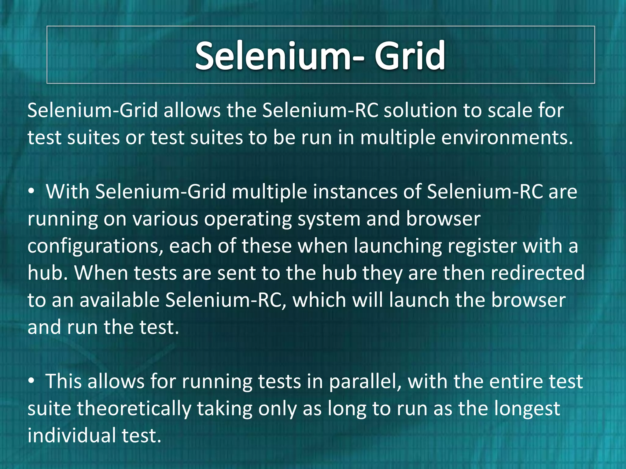 Selenium-Grid allows the Selenium-RC solution to scale for test suites or test suites to be run in multiple environments. • With Selenium-Grid multiple instances of Selenium-RC are running on various operating system and browser configurations, each of these when launching register with a hub. When tests are sent to the hub they are then redirected to an available Selenium-RC, which will launch the browser and run the test. • This allows for running tests in parallel, with the entire test suite theoretically taking only as long to run as the longest individual test. 