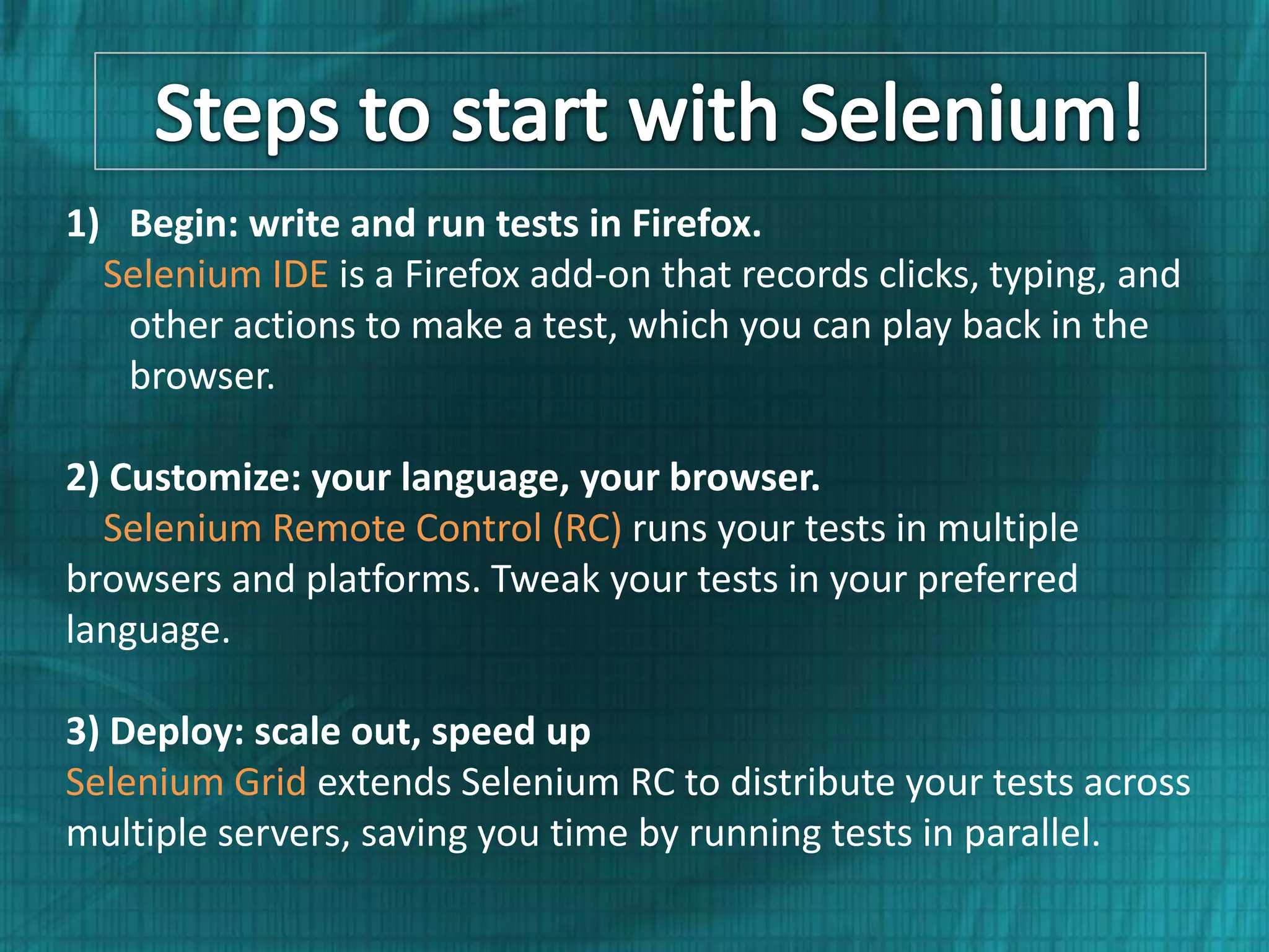 1) Begin: write and run tests in Firefox. Selenium IDE is a Firefox add-on that records clicks, typing, and other actions to make a test, which you can play back in the browser. 2) Customize: your language, your browser. Selenium Remote Control (RC) runs your tests in multiple browsers and platforms. Tweak your tests in your preferred language. 3) Deploy: scale out, speed up Selenium Grid extends Selenium RC to distribute your tests across multiple servers, saving you time by running tests in parallel. 