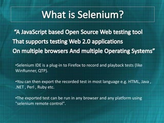 •Selenium IDE is a plug-in to Firefox to record and playback tests (like
WinRunner, QTP).

•You can then export the recorded test in most language e.g. HTML, Java ,
.NET , Perl , Ruby etc.

•The exported test can be run in any browser and any platform using
"selenium remote control".
 