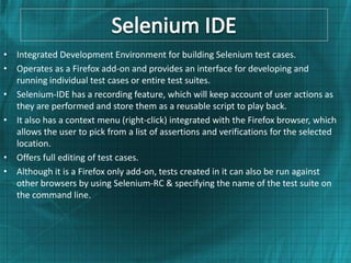 • Integrated Development Environment for building Selenium test cases.
• Operates as a Firefox add-on and provides an interface for developing and
  running individual test cases or entire test suites.
• Selenium-IDE has a recording feature, which will keep account of user actions as
  they are performed and store them as a reusable script to play back.
• It also has a context menu (right-click) integrated with the Firefox browser, which
  allows the user to pick from a list of assertions and verifications for the selected
  location.
• Offers full editing of test cases.
• Although it is a Firefox only add-on, tests created in it can also be run against
  other browsers by using Selenium-RC & specifying the name of the test suite on
  the command line.
 