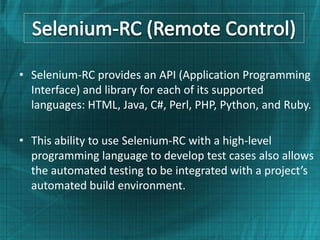 • Selenium-RC provides an API (Application Programming
  Interface) and library for each of its supported
  languages: HTML, Java, C#, Perl, PHP, Python, and Ruby.

• This ability to use Selenium-RC with a high-level
  programming language to develop test cases also allows
  the automated testing to be integrated with a project’s
  automated build environment.
 