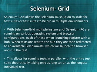 Selenium-Grid allows the Selenium-RC solution to scale for
test suites or test suites to be run in multiple environments.

• With Selenium-Grid multiple instances of Selenium-RC are
running on various operating system and browser
configurations, each of these when launching register with a
hub. When tests are sent to the hub they are then redirected
to an available Selenium-RC, which will launch the browser
and run the test.

• This allows for running tests in parallel, with the entire test
suite theoretically taking only as long to run as the longest
individual test.
 