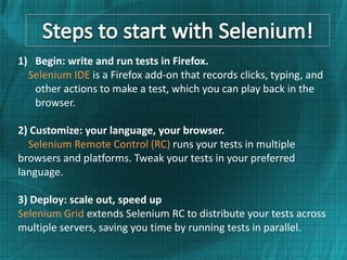 1) Begin: write and run tests in Firefox.
  Selenium IDE is a Firefox add-on that records clicks, typing, and
   other actions to make a test, which you can play back in the
   browser.

2) Customize: your language, your browser.
  Selenium Remote Control (RC) runs your tests in multiple
browsers and platforms. Tweak your tests in your preferred
language.

3) Deploy: scale out, speed up
Selenium Grid extends Selenium RC to distribute your tests across
multiple servers, saving you time by running tests in parallel.
 