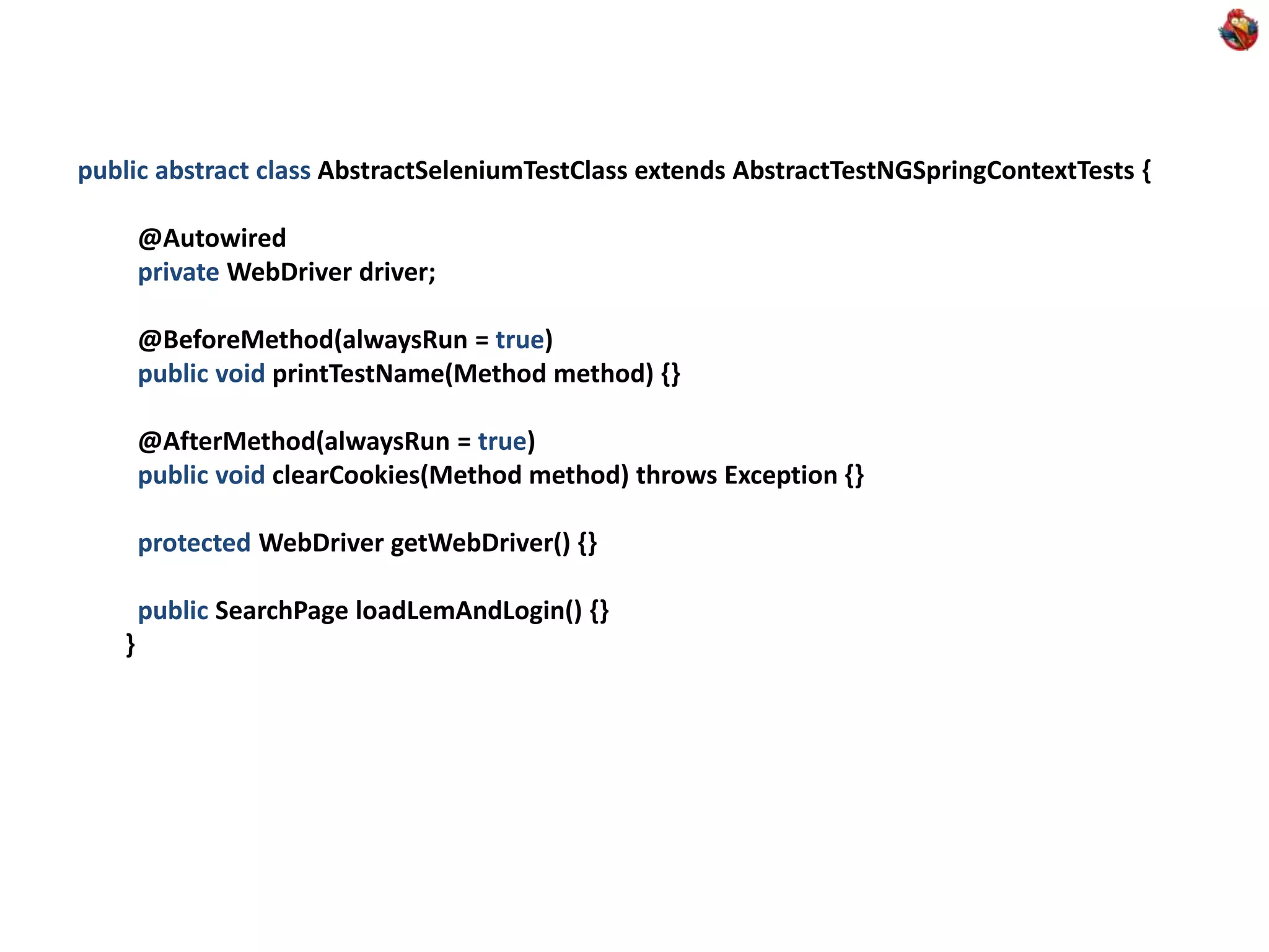 public abstract class AbstractSeleniumTestClass extends AbstractTestNGSpringContextTests { @Autowired private WebDriver driver; @BeforeMethod(alwaysRun = true) public void printTestName(Method method) {} @AfterMethod(alwaysRun = true) public void clearCookies(Method method) throws Exception {} protected WebDriver getWebDriver() {} public SearchPage loadLemAndLogin() {} } 