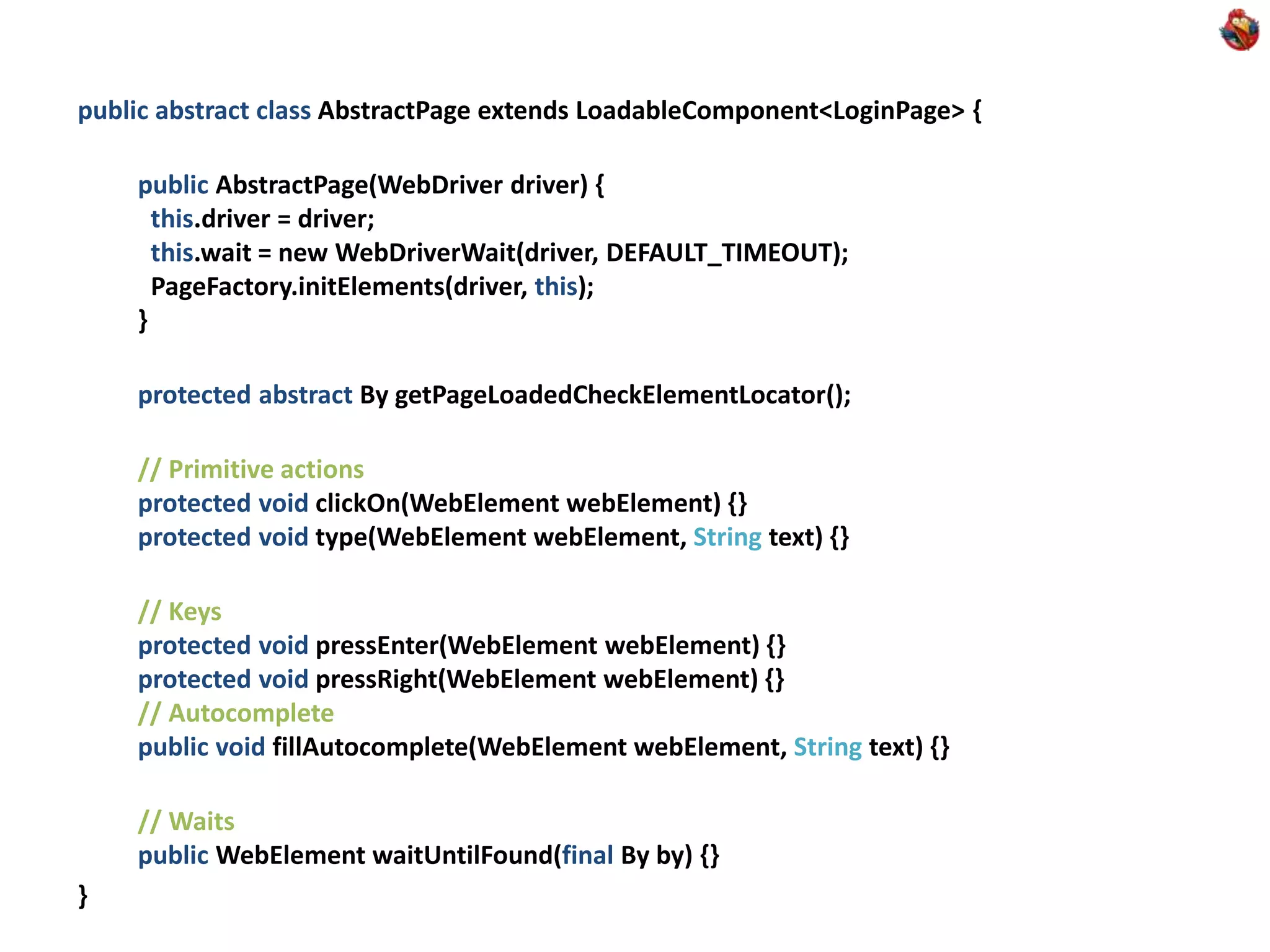 public abstract class AbstractPage extends LoadableComponent<LoginPage> { public AbstractPage(WebDriver driver) { this.driver = driver; this.wait = new WebDriverWait(driver, DEFAULT_TIMEOUT); PageFactory.initElements(driver, this); } protected abstract By getPageLoadedCheckElementLocator(); // Primitive actions protected void clickOn(WebElement webElement) {} protected void type(WebElement webElement, String text) {} // Keys protected void pressEnter(WebElement webElement) {} protected void pressRight(WebElement webElement) {} // Autocomplete public void fillAutocomplete(WebElement webElement, String text) {} // Waits public WebElement waitUntilFound(final By by) {} } 