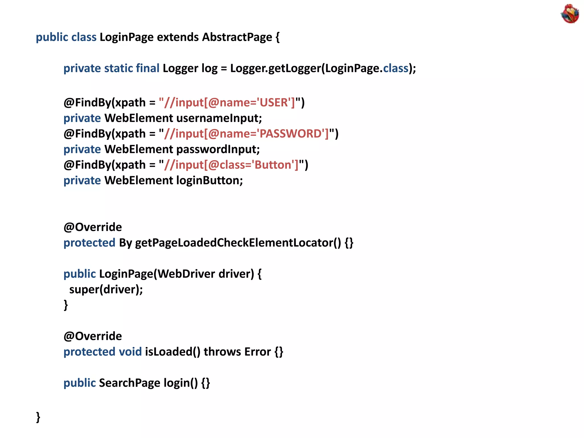 public class LoginPage extends AbstractPage { private static final Logger log = Logger.getLogger(LoginPage.class); @FindBy(xpath = "//input[@name='USER']") private WebElement usernameInput; @FindBy(xpath = "//input[@name='PASSWORD']") private WebElement passwordInput; @FindBy(xpath = "//input[@class='Button']") private WebElement loginButton; @Override protected By getPageLoadedCheckElementLocator() {} public LoginPage(WebDriver driver) { super(driver); } @Override protected void isLoaded() throws Error {} public SearchPage login() {} } 