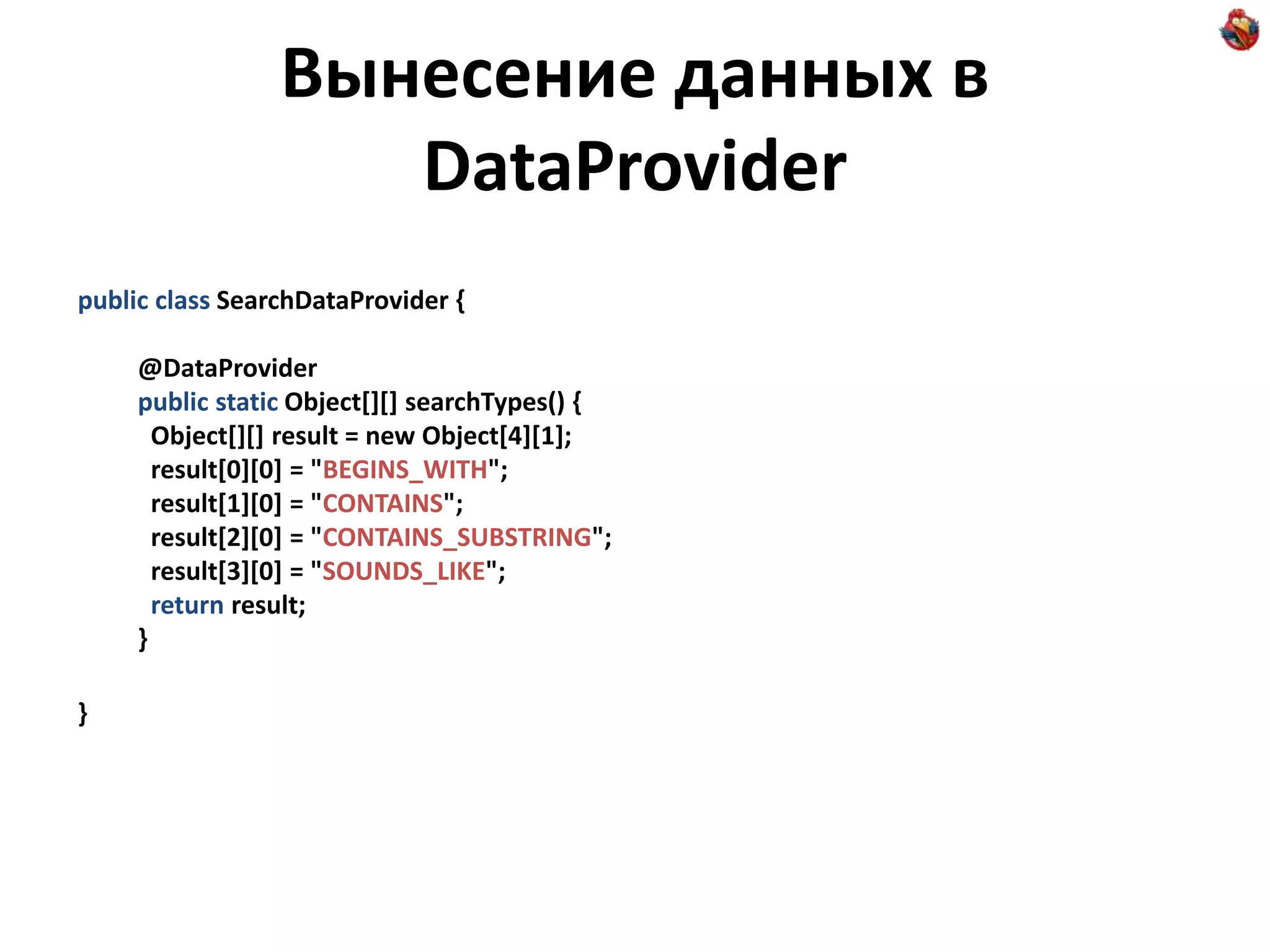 Вынесение данных в DataProvider public class SearchDataProvider { @DataProvider public static Object[][] searchTypes() { Object[][] result = new Object[4][1]; result[0][0] = "BEGINS_WITH"; result[1][0] = "CONTAINS"; result[2][0] = "CONTAINS_SUBSTRING"; result[3][0] = "SOUNDS_LIKE"; return result; } } 