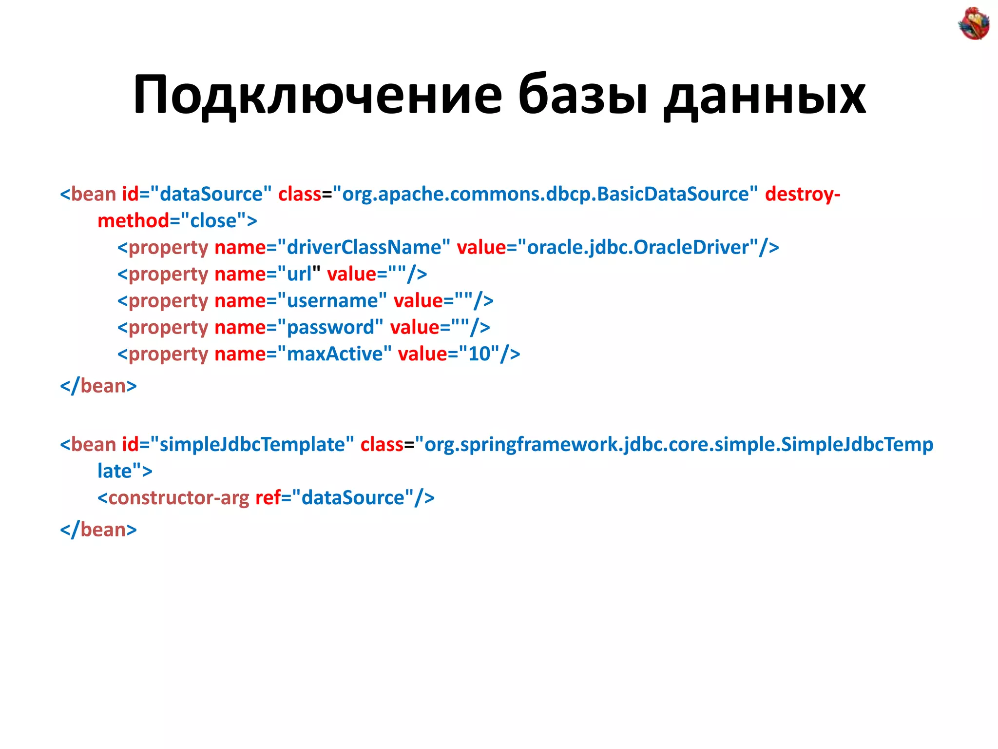 Подключение базы данных <bean id="dataSource" class="org.apache.commons.dbcp.BasicDataSource" destroy- method="close"> <property name="driverClassName" value="oracle.jdbc.OracleDriver"/> <property name="url" value=""/> <property name="username" value=""/> <property name="password" value=""/> <property name="maxActive" value="10"/> </bean> <bean id="simpleJdbcTemplate" class="org.springframework.jdbc.core.simple.SimpleJdbcTemp late"> <constructor-arg ref="dataSource"/> </bean> 