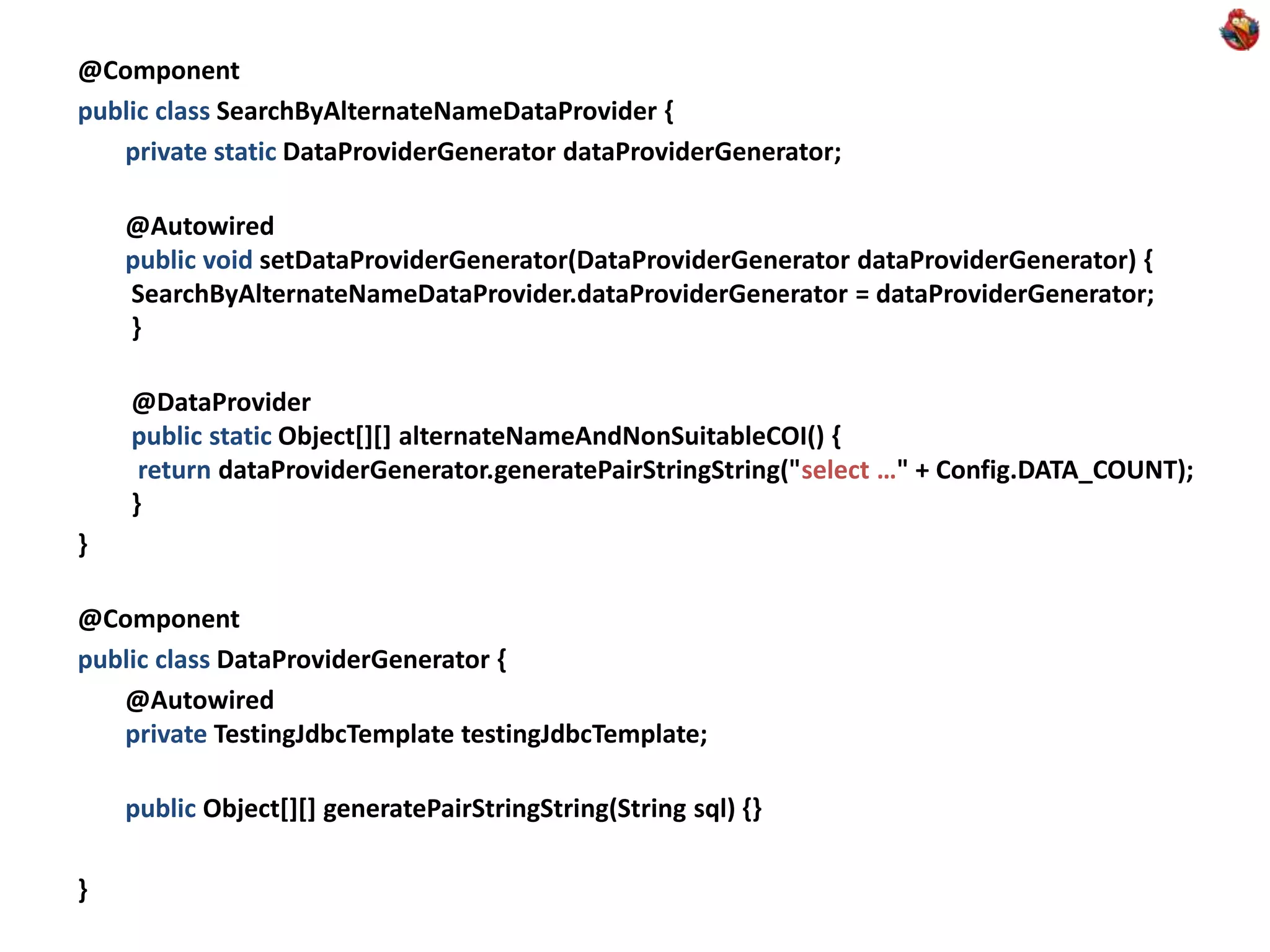 @Component public class SearchByAlternateNameDataProvider { private static DataProviderGenerator dataProviderGenerator; @Autowired public void setDataProviderGenerator(DataProviderGenerator dataProviderGenerator) { SearchByAlternateNameDataProvider.dataProviderGenerator = dataProviderGenerator; } @DataProvider public static Object[][] alternateNameAndNonSuitableCOI() { return dataProviderGenerator.generatePairStringString("select …" + Config.DATA_COUNT); } } @Component public class DataProviderGenerator { @Autowired private TestingJdbcTemplate testingJdbcTemplate; public Object[][] generatePairStringString(String sql) {} } 