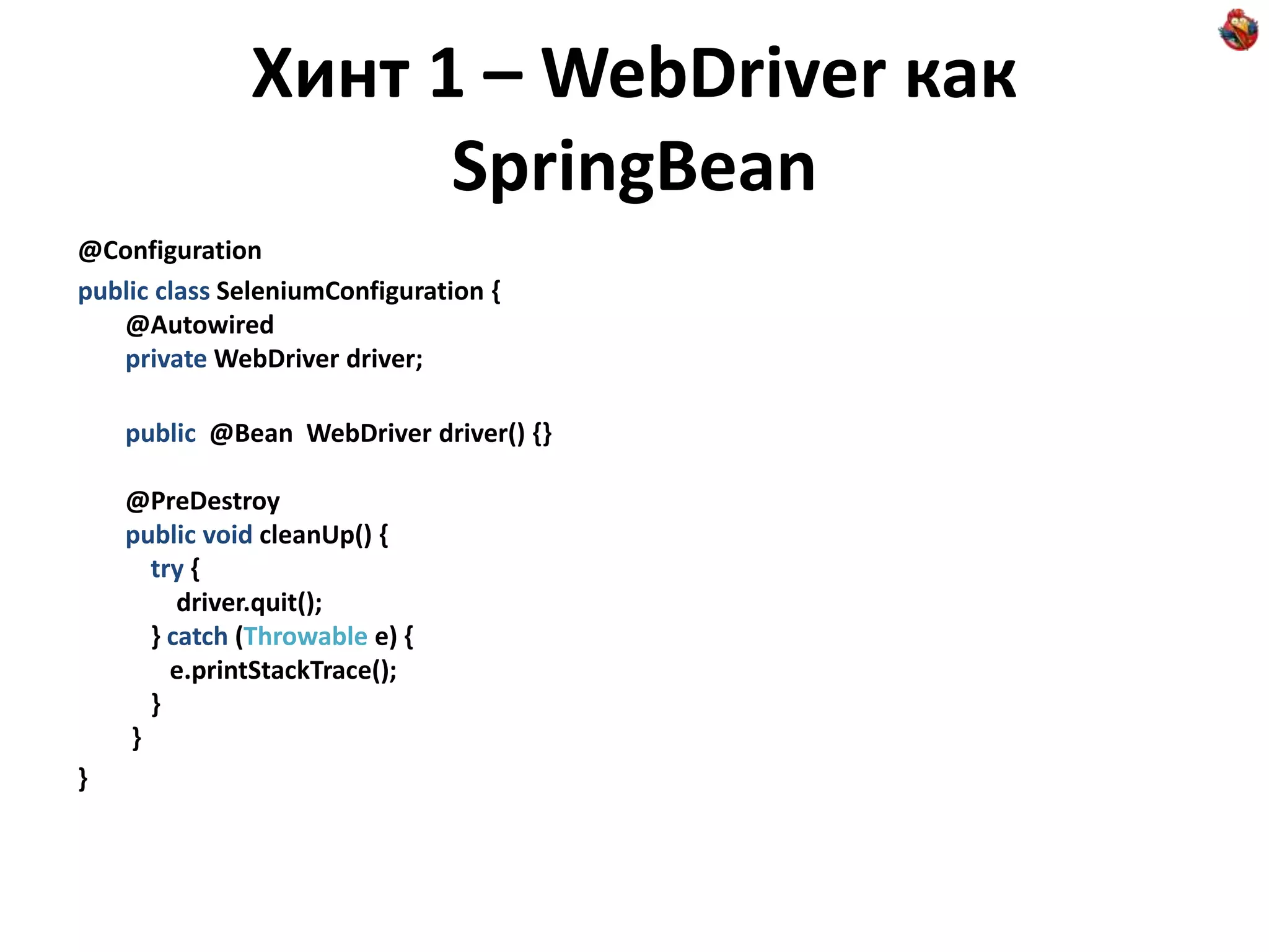 Хинт 1 – WebDriver как SpringBean @Configuration public class SeleniumConfiguration { @Autowired private WebDriver driver; public @Bean WebDriver driver() {} @PreDestroy public void cleanUp() { try { driver.quit(); } catch (Throwable e) { e.printStackTrace(); } } } 